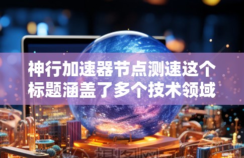 神行加速器节点测速这个标题涵盖了多个技术领域，具体含义如下