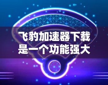 飞豹加速器下载是一个功能强大的工具，帮助用户加速下载资源，提升下载效率。以下是一些详细的使用步骤和注意事项
